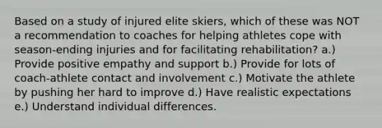 Based on a study of injured elite skiers, which of these was NOT a recommendation to coaches for helping athletes cope with season-ending injuries and for facilitating rehabilitation? a.) Provide positive empathy and support b.) Provide for lots of coach-athlete contact and involvement c.) Motivate the athlete by pushing her hard to improve d.) Have realistic expectations e.) Understand individual differences.