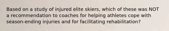 Based on a study of injured elite skiers, which of these was NOT a recommendation to coaches for helping athletes cope with season-ending injuries and for facilitating rehabilitation?