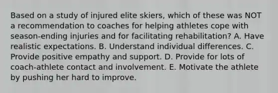 Based on a study of injured elite skiers, which of these was NOT a recommendation to coaches for helping athletes cope with season-ending injuries and for facilitating rehabilitation? A. Have realistic expectations. B. Understand individual differences. C. Provide positive empathy and support. D. Provide for lots of coach-athlete contact and involvement. E. Motivate the athlete by pushing her hard to improve.