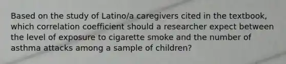 Based on the study of Latino/a caregivers cited in the textbook, which correlation coefficient should a researcher expect between the level of exposure to cigarette smoke and the number of asthma attacks among a sample of children?