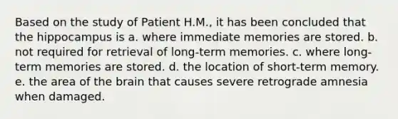 Based on the study of Patient H.M., it has been concluded that the hippocampus is a. where immediate memories are stored. b. not required for retrieval of long-term memories. c. where long-term memories are stored. d. the location of short-term memory. e. the area of <a href='https://www.questionai.com/knowledge/kLMtJeqKp6-the-brain' class='anchor-knowledge'>the brain</a> that causes severe retrograde amnesia when damaged.