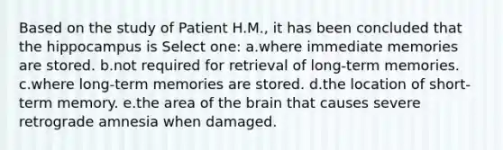 Based on the study of Patient H.M., it has been concluded that the hippocampus is Select one: a.where immediate memories are stored. b.not required for retrieval of long-term memories. c.where long-term memories are stored. d.the location of short-term memory. e.the area of the brain that causes severe retrograde amnesia when damaged.