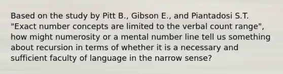 Based on the study by Pitt B., Gibson E., and Piantadosi S.T. "Exact number concepts are limited to the verbal count range", how might numerosity or a mental number line tell us something about recursion in terms of whether it is a necessary and sufficient faculty of language in the narrow sense?