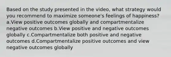 Based on the study presented in the video, what strategy would you recommend to maximize someone's feelings of happiness? a.View positive outcomes globally and compartmentalize negative outcomes b.View positive and negative outcomes globally c.Compartmentalize both positive and negative outcomes d.Compartmentalize positive outcomes and view negative outcomes globally