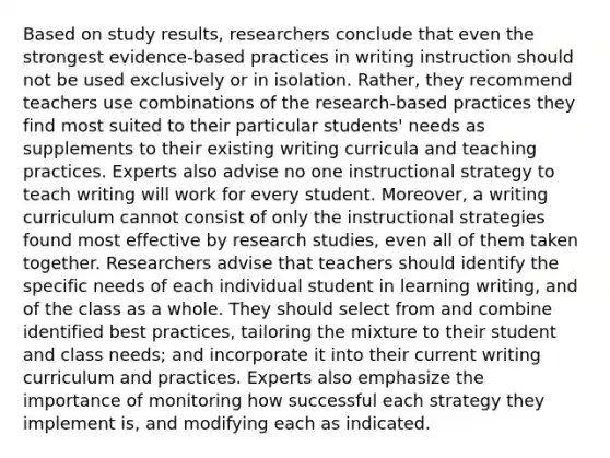 Based on study results, researchers conclude that even the strongest evidence-based practices in writing instruction should not be used exclusively or in isolation. Rather, they recommend teachers use combinations of the research-based practices they find most suited to their particular students' needs as supplements to their existing writing curricula and teaching practices. Experts also advise no one instructional strategy to teach writing will work for every student. Moreover, a writing curriculum cannot consist of only the instructional strategies found most effective by research studies, even all of them taken together. Researchers advise that teachers should identify the specific needs of each individual student in learning writing, and of the class as a whole. They should select from and combine identified best practices, tailoring the mixture to their student and class needs; and incorporate it into their current writing curriculum and practices. Experts also emphasize the importance of monitoring how successful each strategy they implement is, and modifying each as indicated.