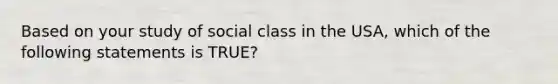 Based on your study of social class in the USA, which of the following statements is TRUE?