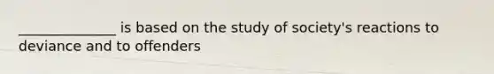 ______________ is based on the study of society's reactions to deviance and to offenders