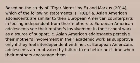 Based on the study of "Tiger Moms" by Fu and Markus (2014), which of the following statements is TRUE? a. Asian American adolescents are similar to their European American counterparts in feeling independent from their mothers b. European American adolescents see their mother's involvement in their school work as a source of support. c. Asian American adolescents perceive their mother's involvement in their academic work as supportive only if they feel interdependent with her. d. European Americans adolescents are motivated by failure to do better next time when their mothers encourage them.