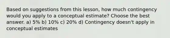 Based on suggestions from this lesson, how much contingency would you apply to a conceptual estimate? Choose the best answer. a) 5% b) 10% c) 20% d) Contingency doesn't apply in conceptual estimates