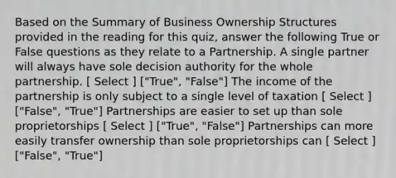 Based on the Summary of Business Ownership Structures provided in the reading for this quiz, answer the following True or False questions as they relate to a Partnership. A single partner will always have sole decision authority for the whole partnership. [ Select ] ["True", "False"] The income of the partnership is only subject to a single level of taxation [ Select ] ["False", "True"] Partnerships are easier to set up than sole proprietorships [ Select ] ["True", "False"] Partnerships can more easily transfer ownership than sole proprietorships can [ Select ] ["False", "True"]