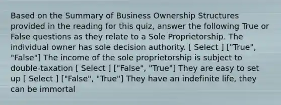 Based on the Summary of Business Ownership Structures provided in the reading for this quiz, answer the following True or False questions as they relate to a Sole Proprietorship. The individual owner has sole decision authority. [ Select ] ["True", "False"] The income of the sole proprietorship is subject to double-taxation [ Select ] ["False", "True"] They are easy to set up [ Select ] ["False", "True"] They have an indefinite life, they can be immortal