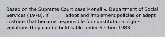 Based on the Supreme Court case Monell v. Department of Social Services (1978), if ______ adopt and implement policies or adopt customs that become responsible for constitutional rights violations they can be held liable under Section 1983.