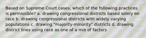 Based on Supreme Court cases, which of the following practices is permissible? a. drawing congressional districts based solely on race b. drawing congressional districts with widely varying populations c. drawing "majority-minority" districts d. drawing district lines using race as one of a mix of factors