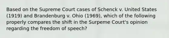 Based on the Supreme Court cases of Schenck v. United States (1919) and Brandenburg v. Ohio (1969), which of the following properly compares the shift in the Surpeme Court's opinion regarding the freedom of speech?