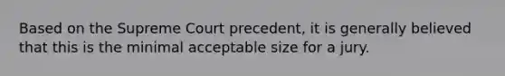 Based on the Supreme Court precedent, it is generally believed that this is the minimal acceptable size for a jury.