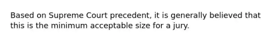 Based on Supreme Court precedent, it is generally believed that this is the minimum acceptable size for a jury.