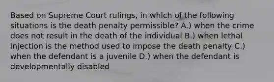 Based on Supreme Court rulings, in which of the following situations is the death penalty permissible? A.) when the crime does not result in the death of the individual B.) when lethal injection is the method used to impose the death penalty C.) when the defendant is a juvenile D.) when the defendant is developmentally disabled