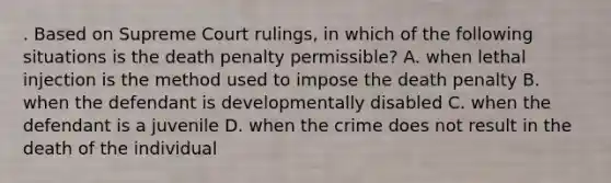 . Based on Supreme Court rulings, in which of the following situations is the death penalty permissible? A. when lethal injection is the method used to impose the death penalty B. when the defendant is developmentally disabled C. when the defendant is a juvenile D. when the crime does not result in the death of the individual