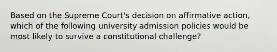 Based on the Supreme Court's decision on affirmative action, which of the following university admission policies would be most likely to survive a constitutional challenge?