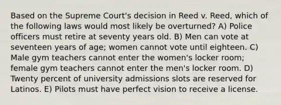 Based on the Supreme Court's decision in Reed v. Reed, which of the following laws would most likely be overturned? A) Police officers must retire at seventy years old. B) Men can vote at seventeen years of age; women cannot vote until eighteen. C) Male gym teachers cannot enter the women's locker room; female gym teachers cannot enter the men's locker room. D) Twenty percent of university admissions slots are reserved for Latinos. E) Pilots must have perfect vision to receive a license.