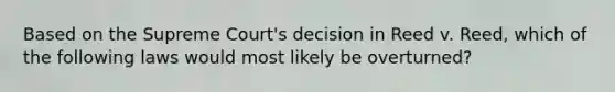 Based on the Supreme Court's decision in Reed v. Reed, which of the following laws would most likely be overturned?