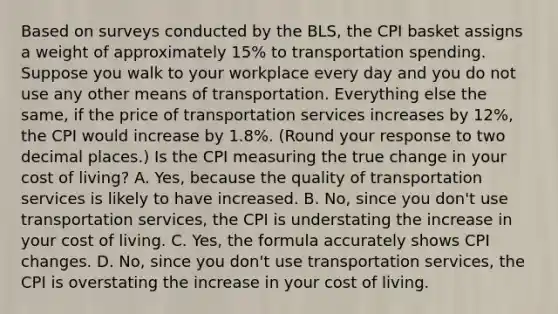 Based on surveys conducted by the​ BLS, the CPI basket assigns a weight of approximately​ 15% to transportation spending. Suppose you walk to your workplace every day and you do not use any other means of transportation. Everything else the​ same, if the price of transportation services increases by 12​%, the CPI would increase by 1.8​%. ​(Round your response to two decimal​ places.) Is the CPI measuring the true change in your cost of​ living? A. ​Yes, because the quality of transportation services is likely to have increased. B. ​No, since you​ don't use transportation​ services, the CPI is understating the increase in your cost of living. C. ​Yes, the formula accurately shows CPI changes. D. ​No, since you​ don't use transportation​ services, the CPI is overstating the increase in your cost of living.