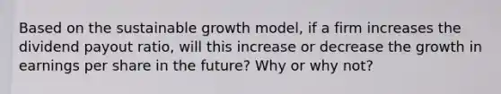 Based on the sustainable growth model, if a firm increases the dividend payout ratio, will this increase or decrease the growth in earnings per share in the future? Why or why not?