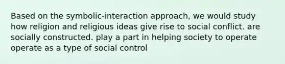 Based on the symbolic-interaction approach, we would study how religion and religious ideas give rise to social conflict. are socially constructed. play a part in helping society to operate operate as a type of social control