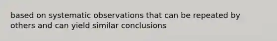 based on systematic observations that can be repeated by others and can yield similar conclusions