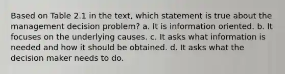 Based on Table 2.1 in the text, which statement is true about the management decision problem? a. It is information oriented. b. It focuses on the underlying causes. c. It asks what information is needed and how it should be obtained. d. It asks what the decision maker needs to do.