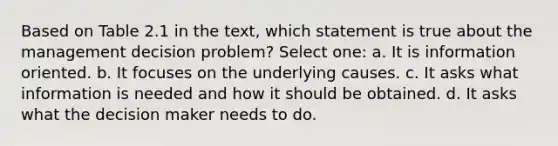 Based on Table 2.1 in the text, which statement is true about the management decision problem? Select one: a. It is information oriented. b. It focuses on the underlying causes. c. It asks what information is needed and how it should be obtained. d. It asks what the decision maker needs to do.