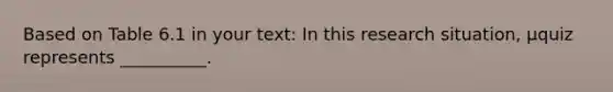 Based on Table 6.1 in your text: In this research situation, μquiz represents __________.