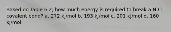 Based on Table 6.2, how much energy is required to break a N-Cl covalent bond? a. 272 kJ/mol b. 193 kJ/mol c. 201 kJ/mol d. 160 kJ/mol