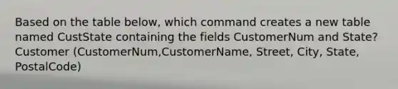 Based on the table below, which command creates a new table named CustState containing the fields CustomerNum and State? Customer (CustomerNum,CustomerName, Street, City, State, PostalCode)