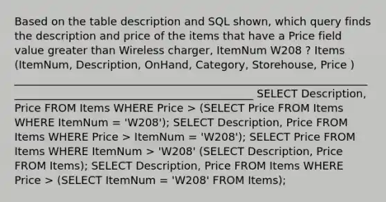 Based on the table description and SQL shown, which query finds the description and price of the items that have a Price field value greater than Wireless charger, ItemNum W208 ? Items (ItemNum, Description, OnHand, Category, Storehouse, Price ) _____________________________________________________________________________________________________________ SELECT Description, Price FROM Items WHERE Price > (SELECT Price FROM Items WHERE ItemNum = 'W208'); SELECT Description, Price FROM Items WHERE Price > ItemNum = 'W208'); SELECT Price FROM Items WHERE ItemNum > 'W208' (SELECT Description, Price FROM Items); SELECT Description, Price FROM Items WHERE Price > (SELECT ItemNum = 'W208' FROM Items);