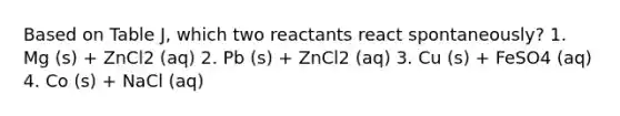 Based on Table J, which two reactants react spontaneously? 1. Mg (s) + ZnCl2 (aq) 2. Pb (s) + ZnCl2 (aq) 3. Cu (s) + FeSO4 (aq) 4. Co (s) + NaCl (aq)