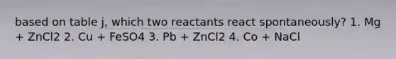 based on table j, which two reactants react spontaneously? 1. Mg + ZnCl2 2. Cu + FeSO4 3. Pb + ZnCl2 4. Co + NaCl