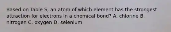 Based on Table S, an atom of which element has the strongest attraction for electrons in a chemical bond? A. chlorine B. nitrogen C. oxygen D. selenium