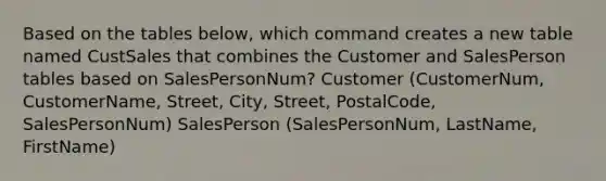 Based on the tables below, which command creates a new table named CustSales that combines the Customer and SalesPerson tables based on SalesPersonNum? Customer (CustomerNum, CustomerName, Street, City, Street, PostalCode, SalesPersonNum) SalesPerson (SalesPersonNum, LastName, FirstName)