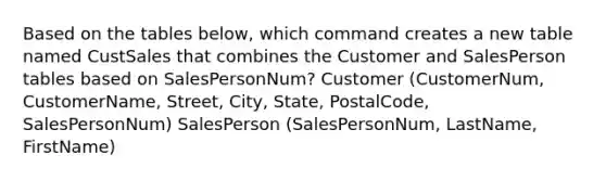 Based on the tables below, which command creates a new table named CustSales that combines the Customer and SalesPerson tables based on SalesPersonNum? Customer (CustomerNum, CustomerName, Street, City, State, PostalCode, SalesPersonNum) SalesPerson (SalesPersonNum, LastName, FirstName)