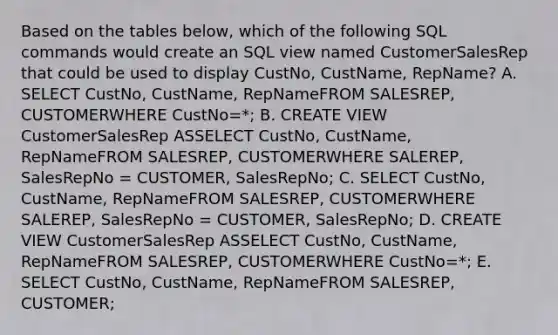 Based on the tables below, which of the following SQL commands would create an SQL view named CustomerSalesRep that could be used to display CustNo, CustName, RepName? A. SELECT CustNo, CustName, RepNameFROM SALESREP, CUSTOMERWHERE CustNo=*; B. CREATE VIEW CustomerSalesRep ASSELECT CustNo, CustName, RepNameFROM SALESREP, CUSTOMERWHERE SALEREP, SalesRepNo = CUSTOMER, SalesRepNo; C. SELECT CustNo, CustName, RepNameFROM SALESREP, CUSTOMERWHERE SALEREP, SalesRepNo = CUSTOMER, SalesRepNo; D. CREATE VIEW CustomerSalesRep ASSELECT CustNo, CustName, RepNameFROM SALESREP, CUSTOMERWHERE CustNo=*; E. SELECT CustNo, CustName, RepNameFROM SALESREP, CUSTOMER;