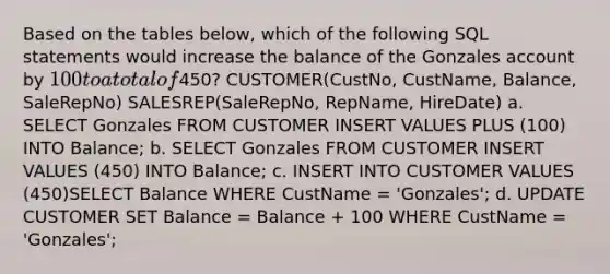 Based on the tables below, which of the following SQL statements would increase the balance of the Gonzales account by 100 to a total of450? CUSTOMER(CustNo, CustName, Balance, SaleRepNo) SALESREP(SaleRepNo, RepName, HireDate) a. SELECT Gonzales FROM CUSTOMER INSERT VALUES PLUS (100) INTO Balance; b. SELECT Gonzales FROM CUSTOMER INSERT VALUES (450) INTO Balance; c. INSERT INTO CUSTOMER VALUES (450)SELECT Balance WHERE CustName = 'Gonzales'; d. UPDATE CUSTOMER SET Balance = Balance + 100 WHERE CustName = 'Gonzales';