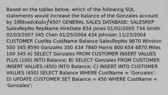 Based on the tables below, which of the following SQL statements would increase the balance of the Gonzales account by 100 to a total of450? GENERAL SALES DATABASE: SALESREP SalesRepNo RepName HireDate 654 Jones 01/02/2005 734 Smith 02/03/2007 345 Chen 01/25/2004 434 Johnson 11/23/2004 CUSTOMER CustNo CustName Balance SalesRepNo 9870 Winston 500 345 8590 Gonzales 350 434 7840 Harris 800 654 4870 Miles 100 345 A) SELECT Gonzales FROM CUSTOMER INSERT VALUES PLUS (100) INTO Balance; B) SELECT Gonzales FROM CUSTOMER INSERT VALUES (450) INTO Balance; C) INSERT INTO CUSTOMER VALUES (450) SELECT Balance WHERE CustName = 'Gonzales'; D) UPDATE CUSTOMER SET Balance = 450 WHERE CustName = 'Gonzales';