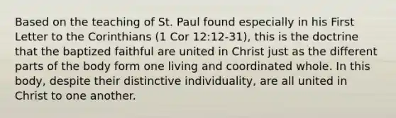 Based on the teaching of St. Paul found especially in his First Letter to the Corinthians (1 Cor 12:12‑31), this is the doctrine that the baptized faithful are united in Christ just as the different parts of the body form one living and coordinated whole. In this body, despite their distinctive individuality, are all united in Christ to one another.