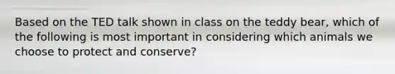 Based on the TED talk shown in class on the teddy bear, which of the following is most important in considering which animals we choose to protect and conserve?