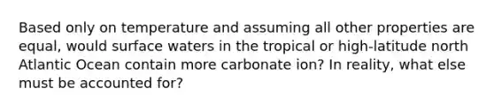 Based only on temperature and assuming all other properties are equal, would surface waters in the tropical or high-latitude north Atlantic Ocean contain more carbonate ion? In reality, what else must be accounted for?