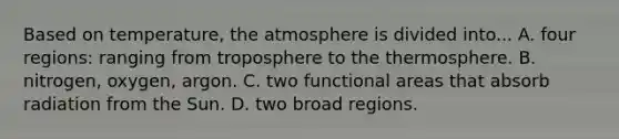 Based on temperature, the atmosphere is divided into... A. four regions: ranging from troposphere to the thermosphere. B. nitrogen, oxygen, argon. C. two functional areas that absorb radiation from the Sun. D. two broad regions.