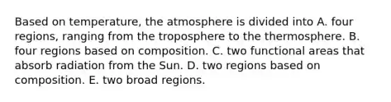 Based on temperature, the atmosphere is divided into A. four regions, ranging from the troposphere to the thermosphere. B. four regions based on composition. C. two functional areas that absorb radiation from the Sun. D. two regions based on composition. E. two broad regions.