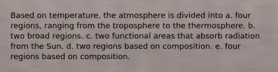 Based on temperature, the atmosphere is divided into a. four regions, ranging from the troposphere to the thermosphere. b. two broad regions. c. two functional areas that absorb radiation from the Sun. d. two regions based on composition. e. four regions based on composition.