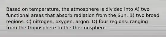 Based on temperature, the atmosphere is divided into A) two functional areas that absorb radiation from the Sun. B) two broad regions. C) nitrogen, oxygen, argon. D) four regions: ranging from the troposphere to the thermosphere.